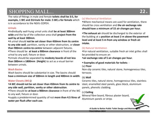 SHOPPING MALL... 22.
The ratio of fittings in male and female toilets shall be 3:5, for
example, 1 WC and 2Urinals for male: 5 WC.s for female which
is in accordance to the NEA’s COPEH.
Urinals
Individually wall-hung urinal units shall be at least 300mm
wide and the lip of the collection area shall project from the
wall by at least 300mm.
A urinal should not be set closer than 450mm from its centre
to any side wall, partition, vanity or other obstruction, or closer
than 900mm centre-to-centre between adjacent fixtures.
There should be at least a 900mm clearance in front of the
urinal to any wall, fixture or door.
Urinals should be separated by modesty boards of not less
than 300mm x 1800mm (Height) to act as a visual barrier
between urinals.
Wash Basins
Wash basins should be substantial in size. The basins should
have a minimum size of 500mm in length and 400mm in width.
Water Closets (WCs)
A WC should not be set closer than 450mm from its centre to
any side wall, partition, vanity or other obstruction.
There should be at least a 900mm clearance in front of the WC
to any wall, fixture or door.
supply a predetermined quantity of not more than 4.5 litres of
water per flush after each use.
(a) Mechanical Ventilation
Where mechanical means are used for ventilation, there
should be cross ventilation and the air exchange rate
should have a minimum of 15 air changes per hour.
The exhaust air should be discharged to the exterior of
the building at a position at least 2 m above the pavement
level and at least 5 m from any window or fresh air
intake.
(b) Natural Ventilation
For natural ventilation, suitable fresh air inlet grilles shall
be provided to ensure an
air exchange rate of 5 air changes per hour.
Examples of good materials for toilets: -
(a) Floor
Non-slip ceramic tiles, natural stone, homogeneous tiles,
terrazzo.
(b) Wall
Ceramic tiles, natural stone, homogeneous tiles, stainless
steel, enamelled steel panels, glass block, aluminium
panels, phenolic cladding.
(c) Ceiling
Mineral fibre board, fibrous plaster board,
Aluminium panels or strips
-A Guide to Better Public Toilet Design and Maintenance
Third Edition 2013
 