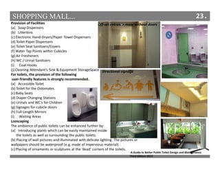 SHOPPING MALL... 23.
Provision of Facilities
(a) Soap Dispensers
(b) Litterbins
(c) Electronic Hand-Dryers/Paper Towel Dispensers
(d) Toilet Paper Dispensers
(e) Toilet Seat Sanitizers/Covers
(f) Water Tap Points within Cubicles
(g) Air Fresheners
(h) WC / Urinal Sanitizers
(i) Coat Hooks
(j) Cleaning Attendant’s Sink & Equipment StorageSpace
For toilets, the provision of the following
user-friendly features is strongly recommended.
(a) Accessible Toilet
(b) Toilet for the Ostomates.
(c) Baby Seats
(d) Diaper Changing Stations
(e) Urinals and WC’s for Children
(g) Signages for cubicle doors
(h) Full-Length Mirrors
(i) Waiting Areas
Looscaping
The ambience of public toilets can be enhanced further by:
(a) Introducing plants which can be easily maintained inside
the toilets as well as surrounding the public toilets.
(b) Placing of wall pictures and illuminated with delicate lighting. The pictures or
wallpapers should be waterproof (e.g. made of impervious material).
(c) Placing of ornaments or sculptures at the ‘dead’ corners of the toilets.
Off-set entrance maze without doors
Directional signage
-A Guide to Better Public Toilet Design and Maintenance
Third Edition 2013
 