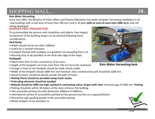 SHOPPING MALL... 28.
Rain Water Harvesting
Since June 2001, the Ministry of Urban affairs and Poverty Alleviation has made rainwater harvesting mandatory in all
new buildings with a roof area of more than 100 sq m and in all plots with an area of more than 1000 sq m, that are
being developed
BARRIER FREE PARAMETERS
To accommodate the persons with disabilities and elderly. Few integral
components of the building design can be planned following these
considerations.
Kerb Ramp
• Width should not be less than 1200mm
• Useful for a smooth transition.
• Footpath flushed with roadway, at a gradient not exceeding that 1:12.
• Warning strip to be provided on the kerb side edge of the slope.
Foothpath
• Obstruction-free for the convenience of all users.
• Height of the footpath not to be more than 150 mm form the road level.
• Change in level on the footpath should be made clearly visible.
• Width of the footpath should 1800 mm and minimum clear unobstructed path should be 1200 mm.
• Street furniture should be placed outside the path of travel.
• Resting Places should be provided along travel routes.
• Protruding elements should be avoided.
• Bollards should be 1000 mm high, painted in contrasting colour stripes with clear minimum gap of 1200 mm. Parking
• Parking should be within 30 meters of the main entrance the building.
• Two accessible parking lots with dimension 3600mm X 5000mm.
• International symbol of accessibility painted on the ground and also on a signpost/board.
• Directional signs guiding people to the accessible parking.
• Wheel stoppers to be provided, to
HANDBOOK OFFICE BUILDING
- CPWD
Rain Water Harvesting tank
 