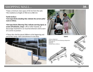 SHOPPING MALL... 30.
Have a minimum clear space of 50 mm from the wall;
Be installed at a height of 760 mm to 900 mm
Tactile Surface:-
Line-type blocks (Guiding tile): indicate the correct path/
route to follow.
Dot-type blocks (Warning Tile): indicate warning signal, to
screen off obstacles, drops– offs or other hazards, to
discourage movement in an incorrect direction and to warn
of a corner or junction.
These tiles shall be placed 300mm at the beginning and
end of the ramps, stairs and entrance to any door.
HANDBOOK OFFICE BUILDING
- CPWD
 