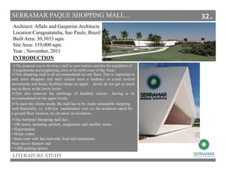 SERRAMAR PAQUE SHOPPING MALL...
LITERATURE STUDY
Architect: Aflalo and Gasperini Architects
Location:Caraguatatuba, Sao Paulo, Brazil
Built Area: 30,3033 sqm.
Site Area: 119,000 sqm.
Year ; November, 2011
This shopping mall is all accommodated on one floor. This is important to
note since shoppers and mall visitors have a tendency to avoid vertical
movements and hence facilities/shops on upper levels do not get as much
use as those in the lower levels.
This also removes the challenge of disabled visitors having to be
accommodated on the upper levels.
INTRODUCTION
The proposal was to develop a mall to meet tourists and also the population of
Caraguatatuba and neighboring cities in the north coast of São Paulo.
The Serramar Shopping mall has ;
• 100 stores, including anchors, megastores and satellite stores .
• Hypermarket.
• Home center.
• food court with fast networks food and restaurants,
•four movie theaters and
• 1,000 parking spaces.
To meet the clients needs, the mall has to be made sustainable shopping
mall financially, i.e. with low maintenance cost. so, the architects opted for
a ground floor location, no elevators or escalators.
32.
 