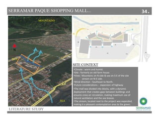 LITERATURE STUDY
SERRAMAR PAQUE SHOPPING MALL...
SITE CONTEXT
MOUNTAINS
SEA
SITE.
•Climate : warm and humid.
•Site : formerly an old farm house.
•View : Mountains on N side & sea on S-E of the site
stream on N-E side.
•Wind direction : Southeast to North.
•Future considerations : expansion of highway
N
•The mall was divided into blocks, with a dynamic
deployment that creates gaps between buildings and
ensures cross air circulation, making maximum use of
natural ventilation and the sea breeze.
•The stream, located next to the project was expanded,
making it a pleasant contemplation area to the green.
34.
 
