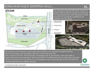 LITERATURE STUDY
SITE PLAN
•The provision of four entrances into the mall ensures that there is no congestion at anygiven entrance.
•Most of the entrances face the parking, while only one faces the main road .
•This is because of the fact that most people visit shopping mall in cars and hence, most of the traffic is
•Expected the mall from the parking lot. Reduces the distance of walking from their car to the inside of the mall.
•Visitors on foot don’t have to go all the way to the parking in order to access the mall, as they can branch off
the main road and access it directly from here.
SERRAMAR PAQUE SHOPPING MALL...
•An open space integrated with nature concept was
adopted, different from the concept of a closed mall.
•An opened ground floor mall with planted wooded
courtyards was developed to compliment and
highlight the beach climate.
35.
 
