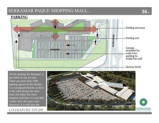 LITERATURE STUDY
PARKING
SERRAMAR PAQUE SHOPPING MALL...
All the parking for Serramar is
provided on one lot only.
There are more than 1000
parking spaces in this facility.
it is not placed directly in front
of the mall facing the main
road, but rather has been
planned such that, it is not fully
visible from the main road.
However, it is still near the
entrance.
36.
 