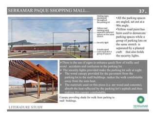 •All the parking spaces
are angled, set out at a
90o angle.
•Yellow road paint has
been used to demarcate
parking spaces while a
group of parking lots on
the same stretch is
separated by a planted
curb that also holds
the security lights.
The wood canopy provided for the pavement from the
parking lot to the mall buildings makes the walk comfortable
away from the suns heat.
The materials used on this piece (i.e. are wood and concrete),
absorb the heat reflected by the parking lot’s asphalt and thus
making this canopy comfortable.
There is the use of signs to enhance quick flow of traffic and
avoid accidents and confusion in the parking lot.
The security lights provided make the parking lot safe at night.
Canopy providing shade for walk from parking to
mall buildings.
LITERATURE STUDY
SERRAMAR PAQUE SHOPPING MALL... 37.
 