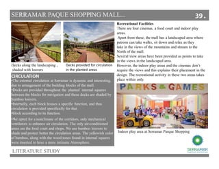 LITERATURE STUDY
SERRAMAR PAQUE SHOPPING MALL...
CIRCULATION
•The external circulation at Serramar is dynamic and interesting,
due to arrangement of the building blocks of the mall.
•Decks are provided throughout the planted internal squares
between the blocks for navigation and these decks are shaded by
bamboo louvers.
•Internally, each block houses a specific function, and thus
circulation is provided specifically for that
•block according to its function.
Decks along the landscaping ,
shaded with louvers
Decks provided for circulation
in the planted areas
•We opted for a nonclimate of the corridors, only mechanical
ventilators to enhance air circulation. The only air-conditioned
areas are the food court and shops. We use bamboo louvers to
shade and protect better the circulation areas. The yellowish color
of bamboo, along with the wood tones found in internal squares
were inserted to have a more intimate Atmosphere.
Recreational Facilities
There are four cinemas, a food court and indoor play
areas.
Apart from these, the mall has a landscaped area where
patrons can take walks, sit down and relax as they
take in the views of the mountains and stream to the
North of the mall.
Several view areas have been provided as points to take
in the views in the landscaped area.
However, the indoor play areas and the cinemas don’t
require the views and this explains their placement in the
design. The recreational activity in these two areas takes
place within only.
Indoor play area at Serramar Parque Shopping
39.
 