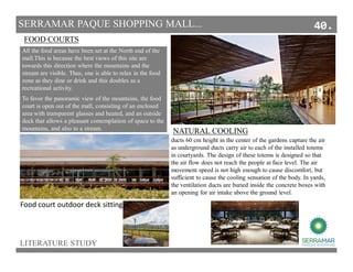 LITERATURE STUDY
SERRAMAR PAQUE SHOPPING MALL...
•We opted for a nonclimate of the corridors, only mechanical
ventilators to enhance air circulation. The only air-conditioned
areas are the food court and shops. We use bamboo louvers to
shade and protect better the circulation areas. The yellowish color
of bamboo, along with the wood tones found in internal squares
were inserted to have a more intimate Atmosphere.
To favor the panoramic view of the mountains, the food
court is open out of the mall, consisting of an enclosed
area with transparent glasses and heated, and an outside
deck that allows a pleasant contemplation of space to the
mountains, and also to a stream.
FOOD COURTS
Food court outdoor deck sitting
All the food areas have been set at the North end of the
mall.This is because the best views of this site are
towards this direction where the mountains and the
stream are visible. Thus, one is able to relax in the food
zone as they dine or drink and this doubles as a
recreational activity.
ducts 60 cm height in the center of the gardens capture the air
as underground ducts carry air to each of the installed totems
in courtyards. The design of these totems is designed so that
the air flow does not reach the people at face level. The air
movement speed is not high enough to cause discomfort, but
sufficient to cause the cooling sensation of the body. In yards,
the ventilation ducts are buried inside the concrete boxes with
an opening for air intake above the ground level.
NATURAL COOLING
40.
 