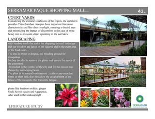 LITERATURE STUDY
SERRAMAR PAQUE SHOPPING MALL...
The area is prone to dengue, the breading ground for
mosquitoes
So they decided to remove the plants and ensure the peace of
the customers.
Bromeliad is the symbol of the city and for this reason was
chosen by landscaping team.
The plant in its natural environment , as the ecosystem that
forms in plant tank does not allow the development of the
larvae of the mosquito that transmits dengue.
with bamboo roofs that make the shopping internal landscape
and the wood on the decks of the squares and in the outer area
of the food court.
Considering the climatic conditions of the region, the architects
provides These bamboo canopies have important functional
characteristics as filter direct sunlight, ensuring a shaded area
and minimizing the impact of discomfort in the case of more
heavy rain as it avoids direct splashing in the corridors.
COURT YARDS
LANDSCAPING
plants like bamboo orchids, ginger
Shell, Screen Adam and Agapantos,
Also used in the landscaping0
41.
 