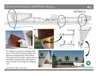 SECTION -A
SECTIONS
Sun shading is provided by slanting of the
faces of East and West facing facades such
that they protrude past the wide windows.
This keeps the form simple without clutter in
sun-shading elements that would otherwise
seem too much in the design of a shopping
mall.
LITERATURE STUDY
SERRAMAR PAQUE SHOPPING MALL... 42.
 