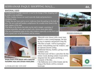 MATERIAL USED
Simple finish of the blocks with a textured
monolithic mass and a brown metal plate.
•A composition of bright materials is used in the design of this shopping mall
to create a cozy ambience.
• Yellow bamboo louvers are used to provide shade and protection to
circulation areas.
•Timber has also been used to cover walkways from the parking to the built up
area. The use wood and bamboo compliments the wooden tones found in the
inner squares of the mall.
•The finish of the blocks that make up the mall is simple, consisting of
textured monolithic mass and covered with a brown metal plate detail.
•The use of transparent glass on the wide windows especially on the food court
gives a good view to the Mountains and the stream.
LITERATURE STUDY
SERRAMAR PAQUE SHOPPING MALL...
•Materials were chosen with a rustic look,
linked to a more coastal language, but also
be easy to maintain and present a long life.
WOODEN PATHWAYS
•The floor of malls will be in portuguese
mosaic with polishing near the windows, and
an exposed concrete ceiling.
•Additional balcony, bamboo, giving a warm
Aesthetic sense.
•The food court will have a porcelain tile that
mimics wood, decking cumaru wood will be
integrated into the square and brings a
viewpoint of the lake,
• the bathrooms are in white Granite and the
lining of the blocks will be a textured
monocapa.
PORCELAIN TILE
MIMICS WOOD
44.
 