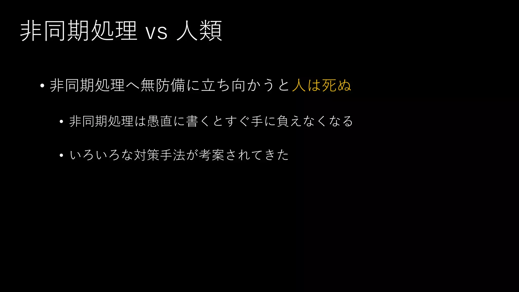 非同期処理 vs 人類
• 非同期処理へ無防備に立ち向かうと人は死ぬ
• 非同期処理は愚直に書くとすぐ手に負えなくなる
• いろいろな対策手法が考案されてきた
 