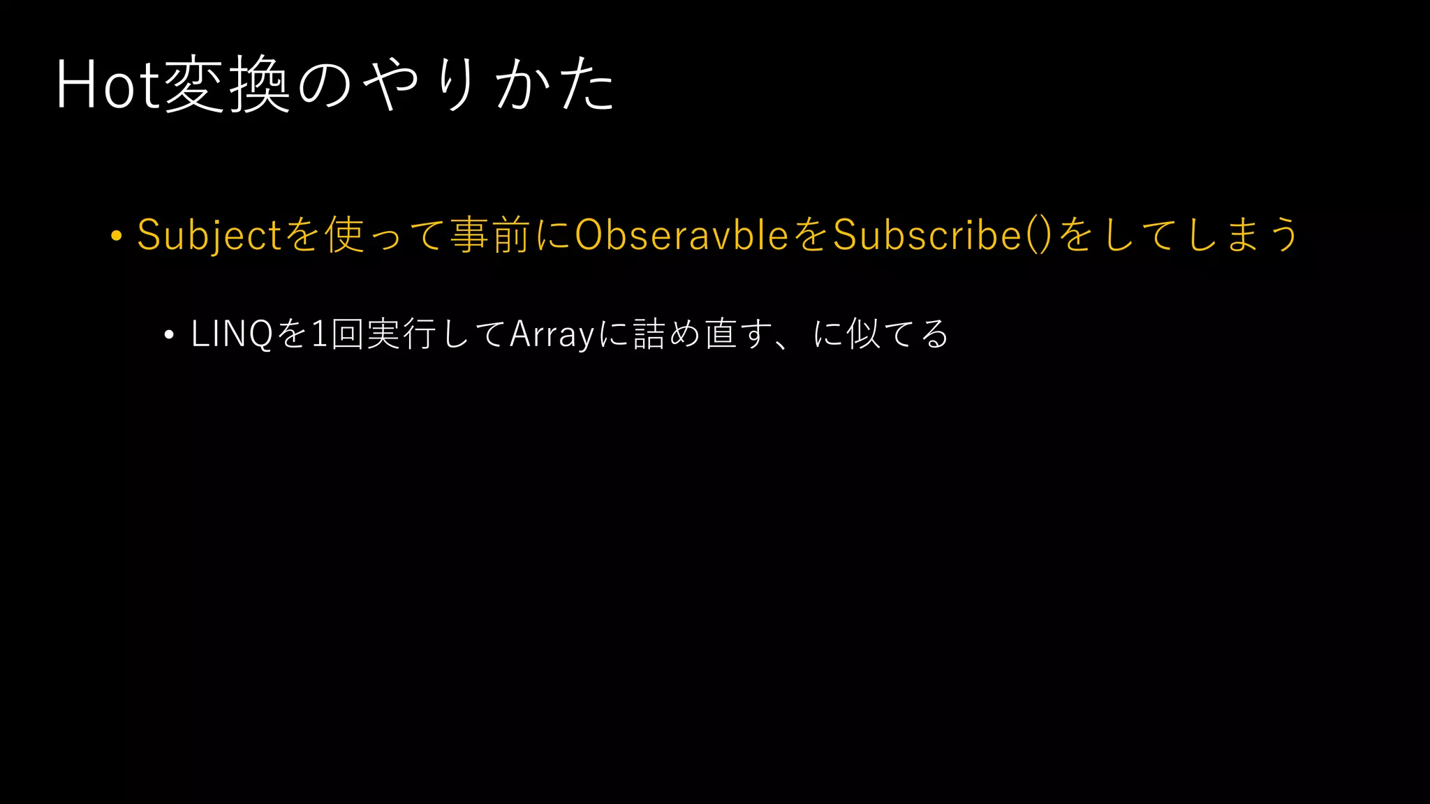 Hot変換のやりかた
• Subjectを使って事前にObseravbleをSubscribe()をしてしまう
• LINQを1回実行してArrayに詰め直す、に似てる
 