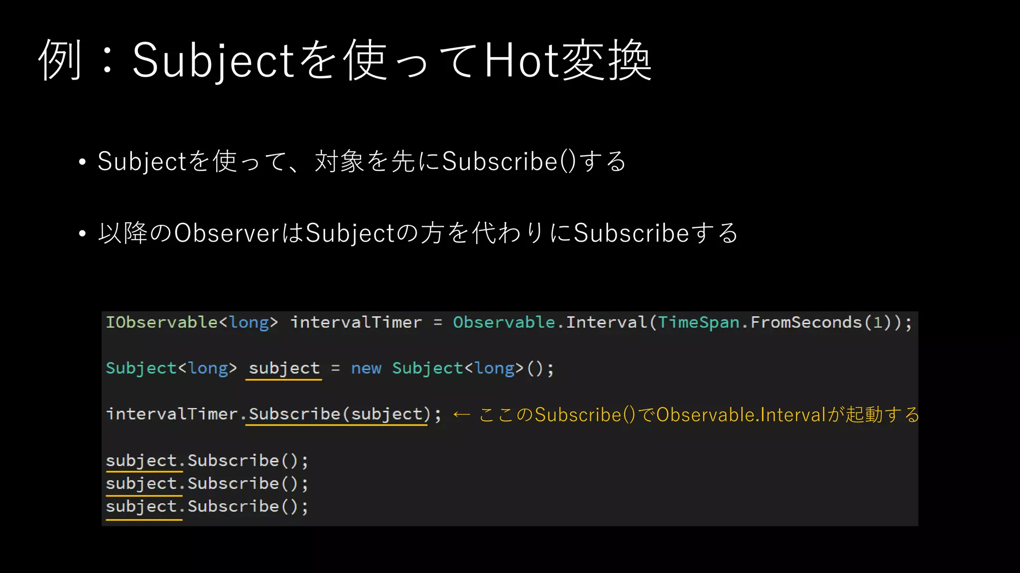 例：Subjectを使ってHot変換
• Subjectを使って、対象を先にSubscribe()する
• 以降のObserverはSubjectの方を代わりにSubscribeする
← ここのSubscribe()でObservable.Intervalが起動する
 