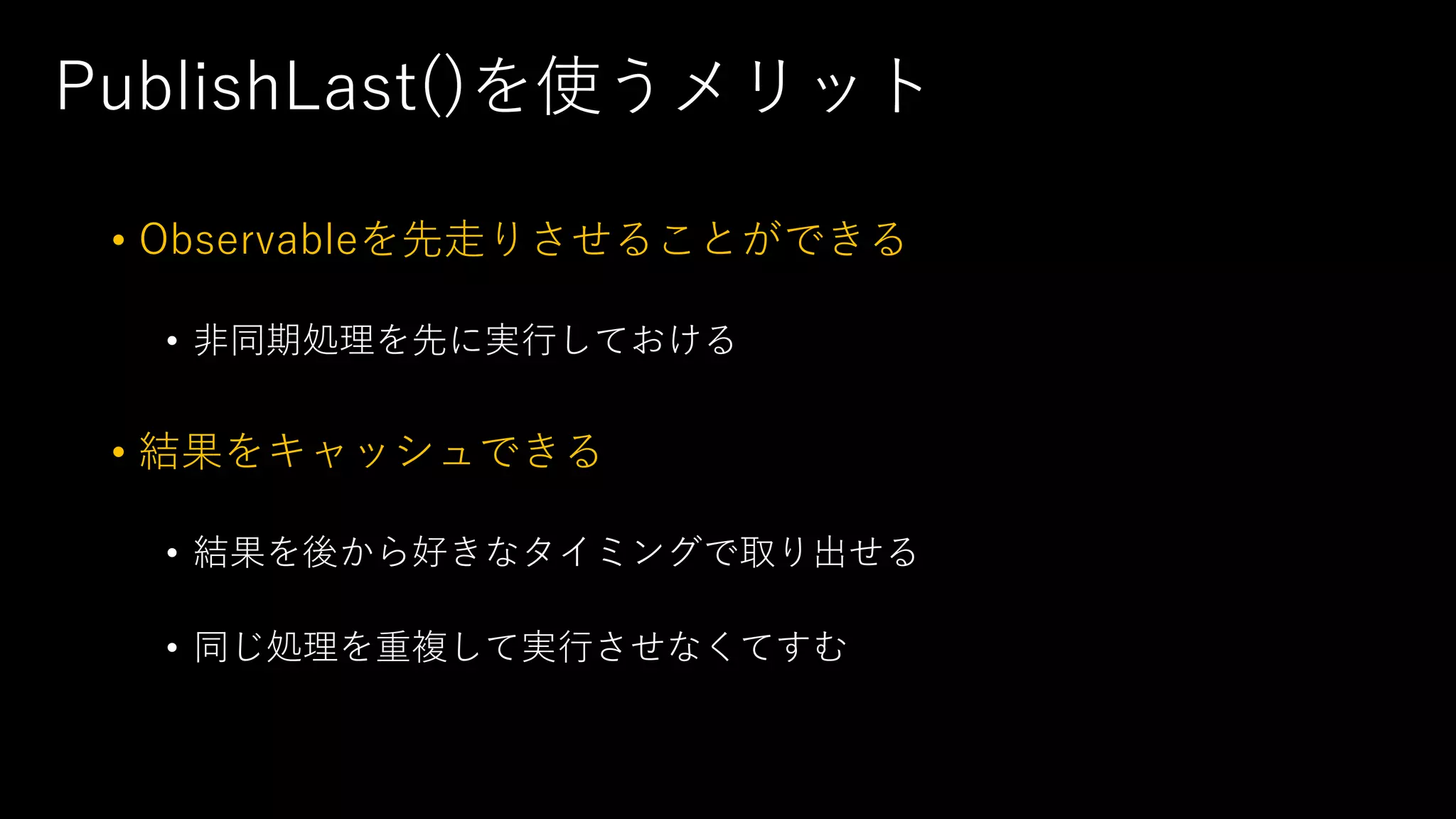 PublishLast()を使うメリット
• Observableを先走りさせることができる
• 非同期処理を先に実行しておける
• 結果をキャッシュできる
• 結果を後から好きなタイミングで取り出せる
• 同じ処理を重複して実行させなくてすむ
 