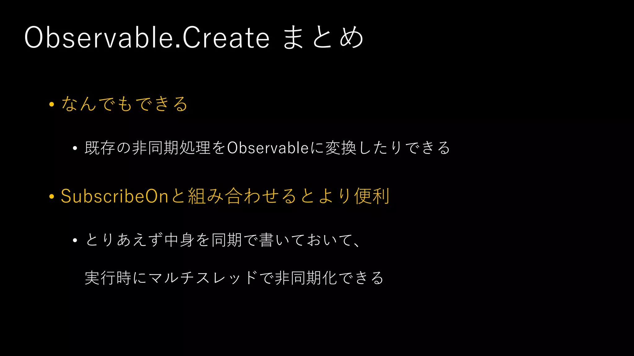 Observable.Create まとめ
• なんでもできる
• 既存の非同期処理をObservableに変換したりできる
• SubscribeOnと組み合わせるとより便利
• とりあえず中身を同期で書いておいて、
実行時にマルチスレッドで非同期化できる
 