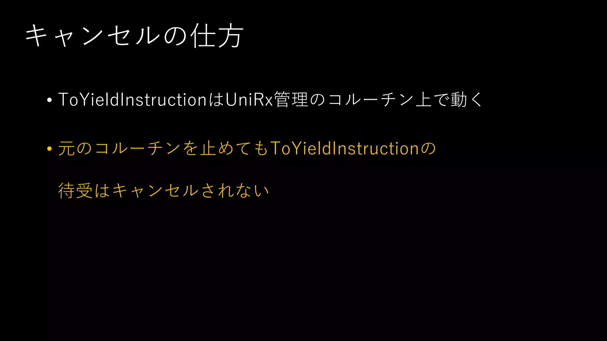 キャンセルの仕方
• ToYieldInstructionはUniRx管理のコルーチン上で動く
• 元のコルーチンを止めてもToYieldInstructionの
待受はキャンセルされない
 