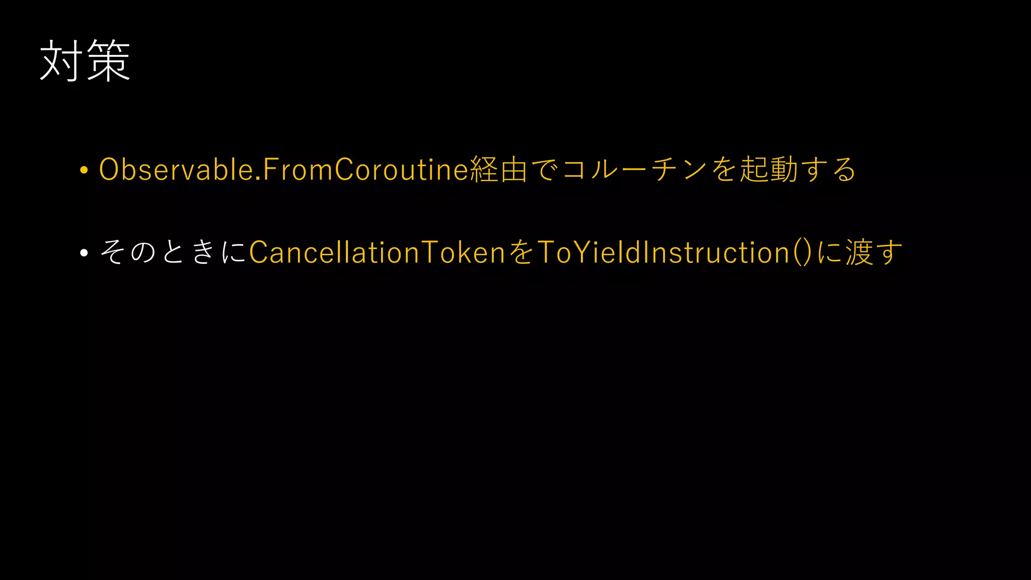 対策
• Observable.FromCoroutine経由でコルーチンを起動する
• そのときにCancellationTokenをToYieldInstruction()に渡す
 