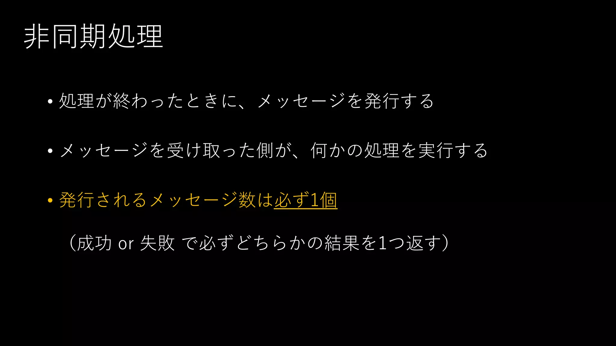 非同期処理
• 処理が終わったときに、メッセージを発行する
• メッセージを受け取った側が、何かの処理を実行する
• 発行されるメッセージ数は必ず1個
（成功 or 失敗 で必ずどちらかの結果を1つ返す）
 