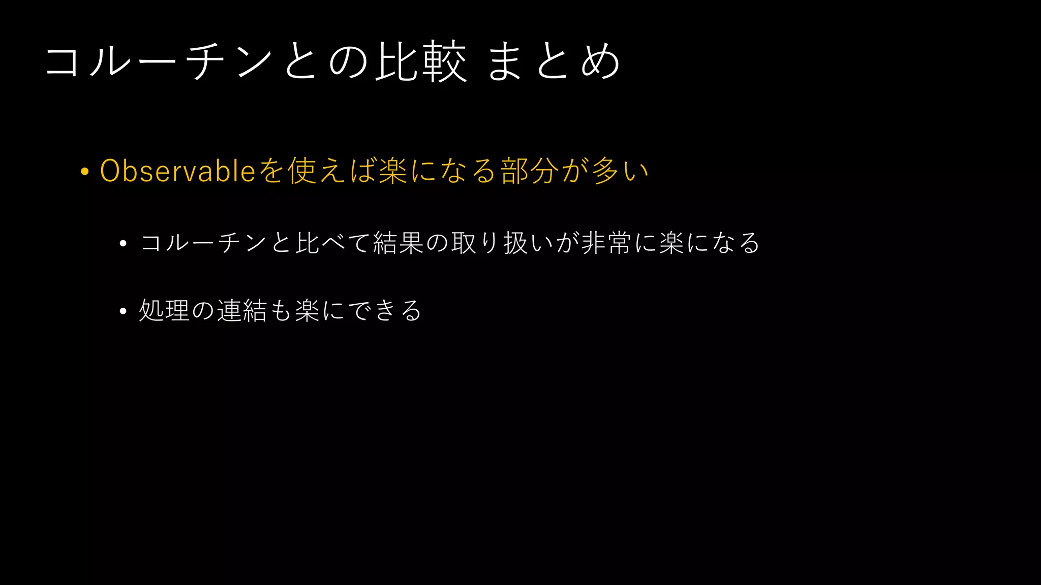 コルーチンとの比較 まとめ
• Observableを使えば楽になる部分が多い
• コルーチンと比べて結果の取り扱いが非常に楽になる
• 処理の連結も楽にできる
 