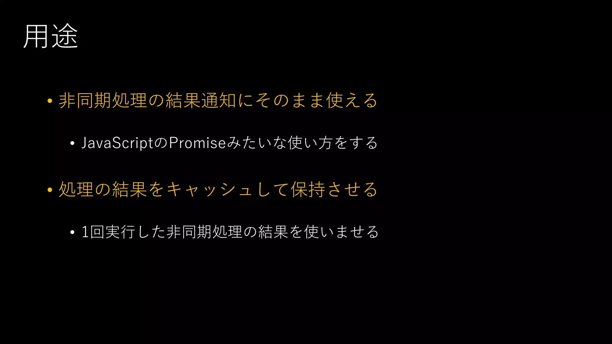 用途
• 非同期処理の結果通知にそのまま使える
• JavaScriptのPromiseみたいな使い方をする
• 処理の結果をキャッシュして保持させる
• 1回実行した非同期処理の結果を使いませる
 