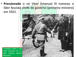 • Pressionado o rei Vitor Emanuel III nomeou o
líder fascista chefe de governo (primeiro-ministro)
em 1922.
Encontro entre o rei
Vitor Emanuel III e o
líder fascista Benito
Mussolini.
 