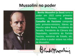 Mussolini no poder
Benito Mussolini (o Duce) toma o
poder em 1922 como primeiro-
ministro. Formou o Grande
Conselho do Fascismo composto
pelo primeiro-ministro, líderes da
Marcha sobre Roma, Presidente do
Senado, Presidente da Câmara dos
Deputados, secretário do Partido
Fascista, ministros de Estado, etc.
Na prática o poder estava nas mãos
de Mussolini.
 