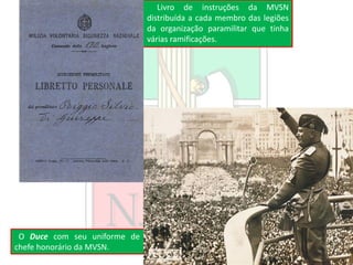 O Duce com seu uniforme de
chefe honorário da MVSN.
Livro de instruções da MVSN
distribuída a cada membro das legiões
da organização paramilitar que tinha
várias ramificações.
 