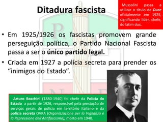 Ditadura fascista
• Em 1925/1926 os fascistas promovem grande
perseguição política, o Partido Nacional Fascista
passa a ser o único partido legal.
• Criada em 1927 a polícia secreta para prender os
“inimigos do Estado”.
Arturo Bocchini (1880-1940) foi chefe da Polícia do
Estado a partir de 1926, responsável pela prestação de
serviços gerais de polícia em território italiano e da
polícia secreta OVRA (Organizzazione per la Vigilanza e
la Repressione dell'Antifascismo), morto em 1940.
Mussolini passa a
utilizar o título de Duce
oficialmente em 1925,
significando líder, chefe,
do latim dux.
 