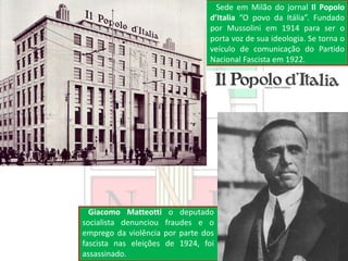 Sede em Milão do jornal Il Popolo
d’Italia “O povo da Itália”. Fundado
por Mussolini em 1914 para ser o
porta voz de sua ideologia. Se torna o
veículo de comunicação do Partido
Nacional Fascista em 1922.
Giacomo Matteotti o deputado
socialista denunciou fraudes e o
emprego da violência por parte dos
fascista nas eleições de 1924, foi
assassinado.
 