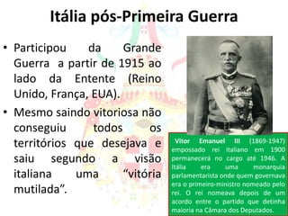 Itália pós-Primeira Guerra
• Participou da Grande
Guerra a partir de 1915 ao
lado da Entente (Reino
Unido, França, EUA).
• Mesmo saindo vitoriosa não
conseguiu todos os
territórios que desejava e
saiu segundo a visão
italiana uma “vitória
mutilada”.
Vitor Emanuel III (1869-1947)
empossado rei italiano em 1900
permanecerá no cargo até 1946. A
Itália era uma monarquia
parlamentarista onde quem governava
era o primeiro-ministro nomeado pelo
rei. O rei nomeava depois de um
acordo entre o partido que detinha
maioria na Câmara dos Deputados.
 