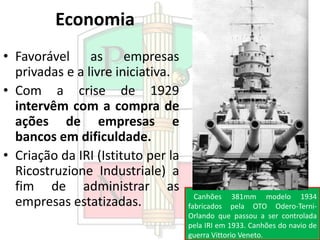 Economia
• Favorável as empresas
privadas e a livre iniciativa.
• Com a crise de 1929
intervêm com a compra de
ações de empresas e
bancos em dificuldade.
• Criação da IRI (Istituto per la
Ricostruzione Industriale) a
fim de administrar as
empresas estatizadas. Canhões 381mm modelo 1934
fabricados pela OTO Odero-Terni-
Orlando que passou a ser controlada
pela IRI em 1933. Canhões do navio de
guerra Vittorio Veneto.
 