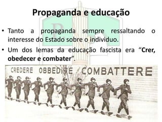 Propaganda e educação
• Tanto a propaganda sempre ressaltando o
interesse do Estado sobre o individuo.
• Um dos lemas da educação fascista era “Crer,
obedecer e combater”.
 