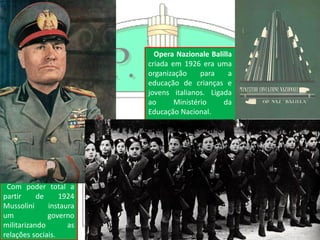 Com poder total a
partir de 1924
Mussolini instaura
um governo
militarizando as
relações sociais.
Opera Nazionale Balilla
criada em 1926 era uma
organização para a
educação de crianças e
jovens italianos. Ligada
ao Ministério da
Educação Nacional.
 