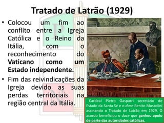 Tratado de Latrão (1929)
• Colocou um fim ao
conflito entre a Igreja
Católica e o Reino da
Itália, com o
reconhecimento do
Vaticano como um
Estado independente.
• Fim das reivindicações da
Igreja devido as suas
perdas territoriais na
região central da Itália. Cardeal Pietro Gasparri secretário de
Estado da Santa Sé e o duce Benito Mussolini
assinando o Tratado de Latrão em 1929. O
acordo beneficiou o duce que ganhou apoio
de parte das autoridades católicas.
 