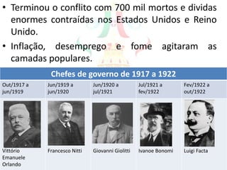 • Terminou o conflito com 700 mil mortos e dividas
enormes contraídas nos Estados Unidos e Reino
Unido.
• Inflação, desemprego e fome agitaram as
camadas populares.
Chefes de governo de 1917 a 1922
Out/1917 a
jun/1919
Jun/1919 a
jun/1920
Jun/1920 a
jul/1921
Jul/1921 a
fev/1922
Fev/1922 a
out/1922
Vittório
Emanuele
Orlando
Francesco Nitti Giovanni Giolitti Ivanoe Bonomi Luigi Facta
 