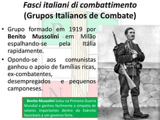 Fasci italiani di combattimento
(Grupos Italianos de Combate)
• Grupo formado em 1919 por
Benito Mussolini em Milão
espalhando-se pela Itália
rapidamente.
• Opondo-se aos comunistas
ganhou o apoio de famílias ricas,
ex-combatentes,
desempregados e pequenos
camponeses.
Benito Mussolini lutou na Primeira Guerra
Mundial e ganhou facilmente a simpatia de
setores importantes dentro do Exército
favoráveis a um governo forte.
 