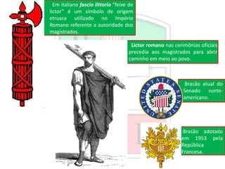 Em italiano fascio littorio “feixe de
lictor” é um símbolo de origem
etrusca utilizado no Império
Romano referente a autoridade dos
magistrados.
Lictor romano nas cerimônias oficiais
precedia aos magistrados para abrir
caminho em meio ao povo.
Brasão atual do
Senado norte-
americano.
Brasão adotado
em 1953 pela
República
Francesa.
 