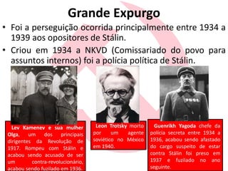 Grande Expurgo
• Foi a perseguição ocorrida principalmente entre 1934 a
1939 aos opositores de Stálin.
• Criou em 1934 a NKVD (Comissariado do povo para
assuntos internos) foi a polícia política de Stálin.
Leon Trotsky morto
por um agente
soviético no México
em 1940.
Lev Kamenev e sua mulher
Olga, um dos principais
dirigentes da Revolução de
1917. Rompeu com Stálin e
acabou sendo acusado de ser
um contra-revolucionário,
acabou sendo fuzilado em 1936.
Guenrikh Yagoda chefe da
polícia secreta entre 1934 a
1936, acabou sendo afastado
do cargo suspeito de estar
contra Stálin foi preso em
1937 e fuzilado no ano
seguinte.
 