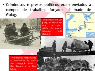• Criminosos e presos políticos eram enviados a
campos de trabalhos forçados chamado de
Gulag.
Prisioneiros trabalhando
na construção do canal
para navegação entre o
Mar Branco e o Mar
Báltico.
Prisioneiros em um
gulag, estima-se em
torno de cinco
milhões de pessoas
estiveram nesta
situação.
 