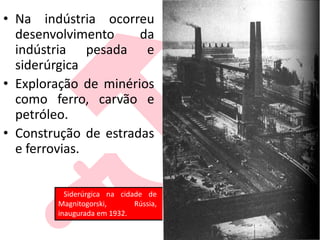 • Na indústria ocorreu
desenvolvimento da
indústria pesada e
siderúrgica
• Exploração de minérios
como ferro, carvão e
petróleo.
• Construção de estradas
e ferrovias.
Siderúrgica na cidade de
Magnitogorski, Rússia,
inaugurada em 1932.
 