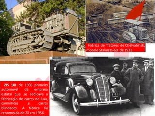 Fábrica de Tratores de Chelyabinsk,
modelo Stalinets-60 de 1933.
ZIS 101 de 1936 primeiro
automóvel da empresa
estatal que se dedicava a
fabricação de carros de luxo,
caminhões e carros
blindados. A fábrica foi
renomeada de Zil em 1956.
 