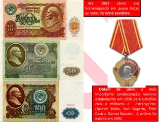 Até 1992 Lênin era
homenageado em quase todas
as notas do rublo soviético.
Ordem de Lênin a mais
importante condecoração nacional
estabelecida em 1930 para cidadãos
civis e militares e estrangeiros.
(Joseph Stálin, Yuri Gagarin, Fidel
Castro, Gamal Nasser). A ordem foi
extinta em 1991
 