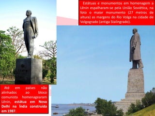 Estátuas e monumentos em homenagem a
Lênin espalharam-se pela União Soviética, na
foto o maior monumento (27 metros de
altura) as margens do Rio Volga na cidade de
Volgogrado (antiga Stalingrado).
Até em países não
alinhados ao bloco
comunista homenagearam
Lênin, estátua em Nova
Delhi na Índia construída
em 1987.
 