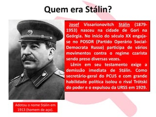 Quem era Stálin?
Josef Vissarionovitch Stálin (1879-
1953) nasceu na cidade de Gori na
Geórgia. No início do século XX engaja-
se no POSDR (Partido Operário Social-
Democrata Russo) participa de vários
movimentos contra o regime czarista
sendo preso diversas vezes.
Lênin em seu testamento exige a
demissão imediata de Stálin. Como
secretário-geral do PCUS e com grande
habilidade política isolou o rival Trótski
do poder e o expulsou da URSS em 1929.
Adotou o nome Stálin em
1913 (homem de aço).
 