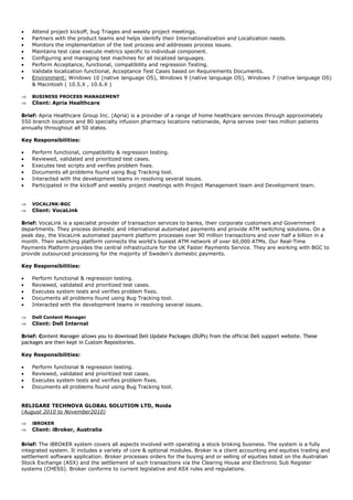 • Attend project kickoff, bug Triages and weekly project meetings.
• Partners with the product teams and helps identify their Internationalization and Localization needs.
• Monitors the implementation of the test process and addresses process issues.
• Maintains test case execute metrics specific to individual component.
• Configuring and managing test machines for all localized languages.
• Perform Acceptance, functional, compatibility and regression Testing.
• Validate localization functional, Acceptance Test Cases based on Requirements Documents.
• Environment: Windows 10 (native language OS), Windows 9 (native language OS), Windows 7 (native language OS)
& Macintosh ( 10.5.X , 10.6.X )
⇒ BUSINESS PROCESS MANAGEMENT
⇒ Client: Apria Healthcare
Brief: Apria Healthcare Group Inc. (Apria) is a provider of a range of home healthcare services through approximately
550 branch locations and 80 specialty infusion pharmacy locations nationwide, Apria serves over two million patients
annually throughout all 50 states.
Key Responsibilities:
• Perform functional, compatibility & regression testing.
• Reviewed, validated and prioritized test cases.
• Executes test scripts and verifies problem fixes.
• Documents all problems found using Bug Tracking tool.
• Interacted with the development teams in resolving several issues.
• Participated in the kickoff and weekly project meetings with Project Management team and Development team.
⇒ VOCALINK-BGC
⇒ Client: VocaLink
Brief: VocaLink is a specialist provider of transaction services to banks, their corporate customers and Government
departments. They process domestic and international automated payments and provide ATM switching solutions. On a
peak day, the VocaLink automated payment platform processes over 90 million transactions and over half a billion in a
month. Their switching platform connects the world’s busiest ATM network of over 60,000 ATMs. Our Real-Time
Payments Platform provides the central infrastructure for the UK Faster Payments Service. They are working with BGC to
provide outsourced processing for the majority of Sweden’s domestic payments.
Key Responsibilities:
• Perform functional & regression testing.
• Reviewed, validated and prioritized test cases.
• Executes system tests and verifies problem fixes.
• Documents all problems found using Bug Tracking tool.
• Interacted with the development teams in resolving several issues.
⇒ Dell Content Manager
⇒ Client: Dell Internal
Brief: Content Manager allows you to download Dell Update Packages (DUPs) from the official Dell support website. These
packages are then kept in Custom Repositories.
Key Responsibilities:
• Perform functional & regression testing.
• Reviewed, validated and prioritized test cases.
• Executes system tests and verifies problem fixes.
• Documents all problems found using Bug Tracking tool.
RELIGARE TECHNOVA GLOBAL SOLUTION LTD, Noida
(August 2010 to November2010)
⇒ iBROKER
⇒ Client: iBroker, Australia
Brief: The iBROKER system covers all aspects involved with operating a stock broking business. The system is a fully
integrated system. It includes a variety of core & optional modules. Broker is a client accounting and equities trading and
settlement software application. Broker processes orders for the buying and or selling of equities listed on the Australian
Stock Exchange (ASX) and the settlement of such transactions via the Clearing House and Electronic Sub Register
systems (CHESS). Broker conforms to current legislative and ASX rules and regulations.
 