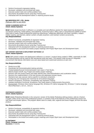 • Perform functional & regression testing.
• Reviewed, validated and prioritized test cases.
• Executes system tests and verifies problem fixes.
• Documents all problems found using Bug Tracking tool.
• Interacted with the development teams in resolving several issues.
QA INFOTECH PVT. LTD., Noida
(February 2007 to July 2010)
ADOBE E-LEARNING SUITE 1.0
Client: Adobe Systems
Brief: Adobe eLearning Suite 2 software is a complete and cost-effective solution for rapid eLearning development,
courseware authoring, media editing, and publishing. ELearning Suite 2 offers users a comprehensive palette of world-
class tools to easily create professional eLearning experiences; collaborate effectively with team members, subject-
matter experts, and learners; deliver content virtually anywhere; and maintain content conveniently.
Key Responsibilities:
• Perform functional, compatibility & regression testing.
• Reviewed, validated and prioritized test cases.
• Executes system tests and verifies problem fixes.
• Documents all problems found using Bug Tracking tool.
• Interacted with the development teams in resolving several issues.
• Participated in the kickoff and weekly project meetings with Project Mgmt team and Development team.
SAP CONTENT CREATION & DEPLOYMENT SOFTWARE 1.0
Client: Adobe Systems
Brief: SAP content creation and deployment software is a version 1 product being created in PPBU, essentially for SAP.
The Product/solution will be used by SAP educational tools and users. This solution shall provide an integrated
environment that blends information core and value-based and customized solutions at user-end.
Key Responsibilities:
• Onsite as an IQE.
• Coordinate the functional/system testing activities
• Create/Update/Execute functional/system test cases in Test Studio.
• Attend project kickoff, bug Triages and weekly project meetings.
• Partners with the product teams and helps identify their Internationalization and Localization needs.
• Monitors the implementation of the test process and addresses process issues.
• Maintains test case execute metrics specific to individual component.
• Configuring and managing test machines for all localized languages.
• Perform Acceptance, functional, compatibility and regression Testing.
• Validate localization functional, Acceptance Test Cases based on Requirements Documents.
• Environment: Windows Vista (native language OS), Windows XP (native language OS), Windows 7 (native language
OS) & Macintosh ( 10.5.X , 10.6.X )
PHOTOSHOP ELEMENTS 8.0
Client: Adobe Systems
Brief: Adobe Photoshop Elements is the consumer version of the Adobe Photoshop editing product, sold at a fraction
(roughly 1/6th) of the cost of the professional product. It contains most of the features of the professional version but
with fewer and simpler options. The program allows users to create, edit, organize and share images, all from the same
product.
Key Responsibilities:
• Perform functional, compatibility & regression testing.
• Reviewed, validated and prioritized test cases.
• Executes system tests and verifies problem fixes.
• Documents all problems found using Bug Tracking tool.
• Interacted with the development teams in resolving several issues.
• Participated in the kickoff and weekly project meetings with Project Mgmt team and Development team.
LE GATEWAY
Client: Cengage Learning
Duration: 5 months
 