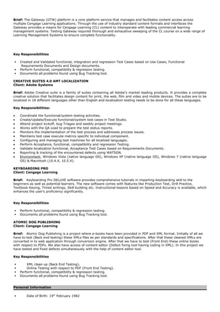 Brief: The Gateway (GTW) platform is a core platform service that manages and facilitates content access across
multiple Cengage Learning applications. Through the use of industry standard content formats and interfaces the
Gateway provides a means for Cengage Learning (CL) content to interoperate with leading commercial learning
management systems. Testing Gateway required thorough and exhaustive sweeping of the CL course on a wide range of
Learning Management Systems to ensure complete functionality.
Key Responsibilities
 Created and Validated functional, integration and regression Test Cases based on Use Cases, Functional
Requirements Documents and Design documents.
 Perform functional, compatibility & regression testing.
 Documents all problems found using Bug Tracking tool.
CREATIVE SUITES 4.0 AMT LOCALIZATION
Client: Adobe Systems
Brief: Adobe Creative suite is a family of suites containing all Adobe’s market leading products. It provides a complete
creative solution that facilitates design content for print, the web, film and video and mobile devices. The suites are to be
localized in 18 different languages other than English and localization testing needs to be done for all these languages.
Key Responsibilities:
• Coordinate the functional/system testing activities.
• Create/Update/Execute functional/system test cases in Test Studio.
• Attend project kickoff, bug Triages and weekly project meetings.
• Works with the QA Lead to prepare the test status reports.
• Monitors the implementation of the test process and addresses process issues.
• Maintains test case execute metrics specific to individual component.
• Configuring and managing test machines for all localized languages.
• Perform Acceptance, functional, compatibility and regression Testing.
• Validate localization functional, Acceptance Test Cases based on Requirements Documents.
• Reporting & tracking of the encountered defects using WATSON.
• Environment: Windows Vista (native language OS), Windows XP (native language OS), Windows 7 (native language
OS) & Macintosh (10.4.X, 10.5.X).
KEYBOARDING PRO
Client: Cengage Learning
Brief: Keyboarding Pro DELUXE software provides comprehensive tutorials in imparting keyboarding skill to the
beginners as well as potential learners. The new software comes with features like Production Test, Drill Practice,
Textbook Keying, Timed writings, Skill building etc. Instructional lessons based on Speed and Accuracy is available, which
enhances the user's proficiency significantly.
Key Responsibilities
 Perform functional, compatibility & regression testing.
 Documents all problems found using Bug Tracking tool.
ATOMIC DOG PUBLISHING
Client: Cengage Learning
Brief: Atomic Dog Publishing is a project where e-books have been provided in PDF and XML format. Initially of all we
have to test (Back end testing) these XMLs files as per standards and specifications. After that these cleaned XMLs are
converted in to web application through conversion engine. After that we have to test (Front End) these online books
with respect to PDFs. We also have access of content editor (Defect fixing tool having coding in XML). In this project we
have tested and fixed defects simultaneously with the help of content editor tool.
Key Responsibilities
 XML clean up (Back End Testing).
 Online Testing with respect to PDF (Front End Testing).
 Perform functional, compatibility & regression testing.
 Documents all problems found using Bug Tracking tool.
Personal Information
 Date of Birth: 19th
February 1982
 