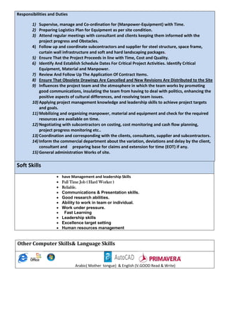 Responsibilities and Duties
1) Supervise, manage and Co-ordination for (Manpower-Equipment) with Time.
2) Preparing Logistics Plan for Equipment as per site condition.
3) Attend regular meetings with consultant and clients keeping them informed with the
project progress and Obstacles.
4) Follow up and coordinate subcontractors and supplier for steel structure, space frame,
curtain wall infrastructure and soft and hard landscaping packages.
5) Ensure That the Project Proceeds in line with Time, Cost and Quality.
6) Identify And Establish Schedule Dates For Critical Project Activities. Identify Critical
Equipment, Material and Manpower.
7) Review And Follow Up The Application Of Contract Items.
8) Ensure That Obsolete Drawings Are Cancelled and New Revisions Are Distributed to the Site
9) Influences the project team and the atmosphere in which the team works by promoting
good communications, insulating the team from having to deal with politics, enhancing the
positive aspects of cultural differences, and resolving team issues.
10) Applying project management knowledge and leadership skills to achieve project targets
and goals.
11) Mobilizing and organizing manpower, material and equipment and check for the required
resources are available on time.
12) Negotiating with subcontractors on costing, cost monitoring and cash flow planning,
project progress monitoring etc..
13) Coordination and corresponding with the clients, consultants, supplier and subcontractors.
14) Inform the commercial department about the variation, deviations and delay by the client,
consultant and preparing base for claims and extension for time (EOT) if any.
15) General administration Works of site.
Soft Skills
 have Management and leadership Skills
 Full Time Job ( Hard Worker )
 Reliable.
 Communications & Presentation skills. 
 Good research abilities. 
 Ability to work in team or individual. 
 Work under pressure. 
 Fast Learning
 Leadership skills
 Excellence target setting
 Human resources management
Other Computer Skills& Language Skills
Arabic( Mother tongue) & English (V.GOOD Read & Write)
 