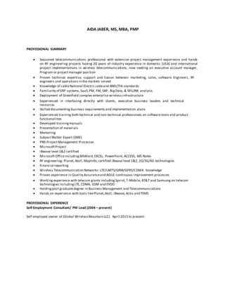 AIDA JABER, MS, MBA, PMP
PROFESSIONAL SUMMARY
 Seasoned telecommunications professional with extensive project management experience and hands
on RF engineering projects having 20 years of industry experience in domestic (USA) and international
project implementations in wireless telecommunications, now seeking an executive account manager,
Program or project manager position 

 Proven technical expertise, support and liaison between marketing, sales, software Engineers, RF
engineers and operations in the markets served 
 Knowledge of cableNational Electric codeand ANSI/TIA standards 
 Familiarity of ERP systems, SaaS,PM, FM, SAP, BigData, & SPLUNK analysis 
 Deployment of Greenfield complex enterprise wireless infrastructure 

 Experienced in interfacing directly with clients, executive business leaders and technical
resources 
 Skilled documenting business requirements and implementation plans 

 Experienced training both technical and non-technical professionals on software tools and product
functionalities 
 Developed trainingmanuals 
 Presentation of materials 
 Mentoring 
 Subject Matter Expert (SME) 
 PMI ProjectManagement Processes 
 MicrosoftProject
 iBwave level 1&2 certified 
 MicrosoftOfficeincludingMSWord,EXCEL, PowerPoint, ACCESS, MS Notes 
 RF engineering: Planet, Atoll, MapInfo,certified iBwave level 1&2, 2G/3G/4G technologies 
 Financial reporting 
 Wireless Telecommunication Networks: LTE/UMTS/GRM/GPRS/CDMA knowledge 
 Proven experience in Quality Assuranceand AGILE continuous improvement processes 

 Working experience with telecom giants including Sprint, T-Mobile, AT&T and Samsung on telecom
technologies includingLTE, CDMA, GSM and EVDO 
 Holdingpost graduatedegree in Business Management and Telecommunications 
 Hands on experience with tools likePlanet,Atoll, iBwave, Actix and TEMS 
PROFESSIONAL EXPERIENCE
Self-Employment Consultant/ PM Lead (2004 – present)
Self employed owner of (Global WirelessMountain LLC) April 2015 to present:
 