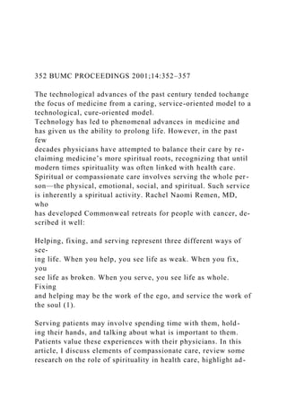 352 BUMC PROCEEDINGS 2001;14:352–357
The technological advances of the past century tended tochange
the focus of medicine from a caring, service-oriented model to a
technological, cure-oriented model.
Technology has led to phenomenal advances in medicine and
has given us the ability to prolong life. However, in the past
few
decades physicians have attempted to balance their care by re-
claiming medicine’s more spiritual roots, recognizing that until
modern times spirituality was often linked with health care.
Spiritual or compassionate care involves serving the whole per-
son—the physical, emotional, social, and spiritual. Such service
is inherently a spiritual activity. Rachel Naomi Remen, MD,
who
has developed Commonweal retreats for people with cancer, de-
scribed it well:
Helping, fixing, and serving represent three different ways of
see-
ing life. When you help, you see life as weak. When you fix,
you
see life as broken. When you serve, you see life as whole.
Fixing
and helping may be the work of the ego, and service the work of
the soul (1).
Serving patients may involve spending time with them, hold-
ing their hands, and talking about what is important to them.
Patients value these experiences with their physicians. In this
article, I discuss elements of compassionate care, review some
research on the role of spirituality in health care, highlight ad-
 